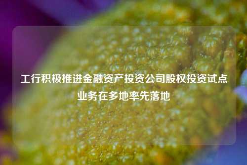 工行积极推进金融资产投资公司股权投资试点业务在多地率先落地