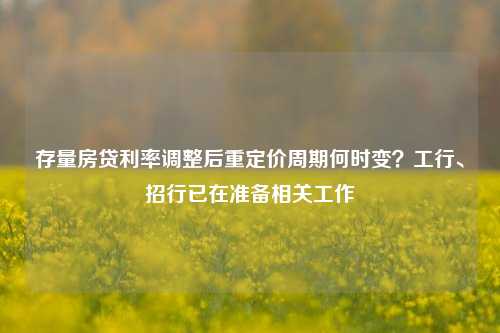 存量房贷利率调整后重定价周期何时变？工行、招行已在准备相关工作