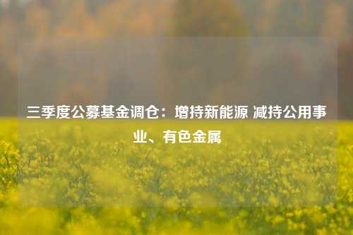 三季度公募基金调仓：增持新能源 减持公用事业、有色金属