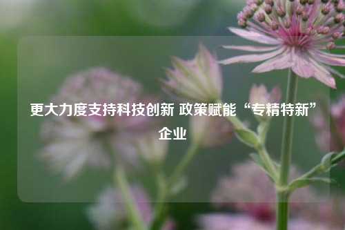 更大力度支持科技创新 政策赋能“专精特新”企业