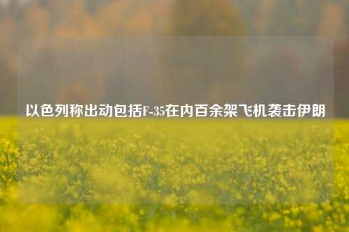 以色列称出动包括F-35在内百余架飞机袭击伊朗