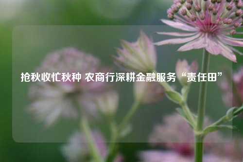 抢秋收忙秋种 农商行深耕金融服务“责任田”