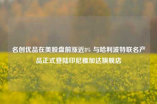 名创优品在美股盘前涨近8% 与哈利波特联名产品正式登陆印尼雅加达旗舰店