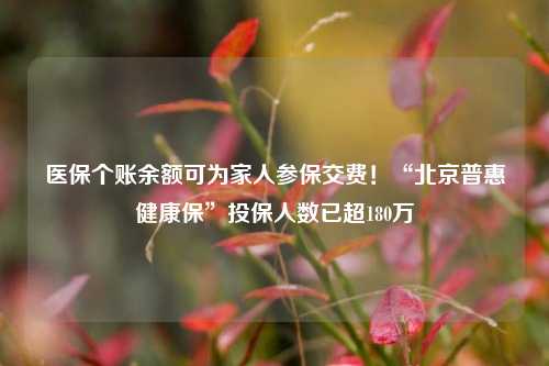 医保个账余额可为家人参保交费！“北京普惠健康保”投保人数已超180万