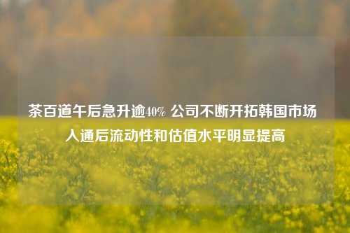 茶百道午后急升逾40% 公司不断开拓韩国市场 入通后流动性和估值水平明显提高