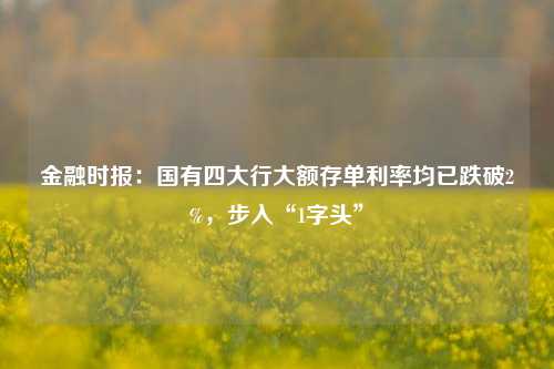 金融时报：国有四大行大额存单利率均已跌破2%，步入“1字头”