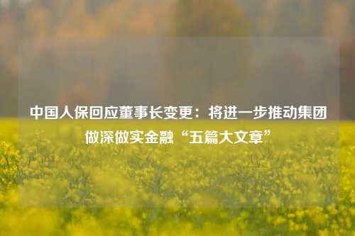 中国人保回应董事长变更：将进一步推动集团做深做实金融“五篇大文章”