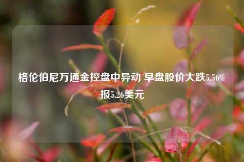 格伦伯尼万通金控盘中异动 早盘股价大跌5.56%报5.26美元