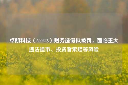 卓朗科技（600225）财务造假拟被罚，面临重大违法退市、投资者索赔等风险