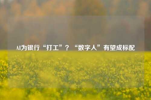 AI为银行“打工”？“数字人”有望成标配