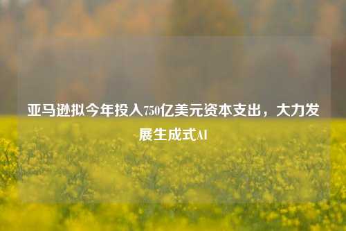 亚马逊拟今年投入750亿美元资本支出，大力发展生成式AI