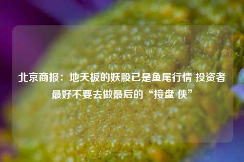 北京商报：地天板的妖股已是鱼尾行情 投资者最好不要去做最后的“接盘 侠”