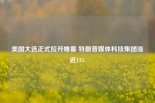 美国大选正式拉开帷幕 特朗普媒体科技集团涨近13%