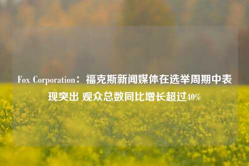 Fox Corporation：福克斯新闻媒体在选举周期中表现突出 观众总数同比增长超过40%