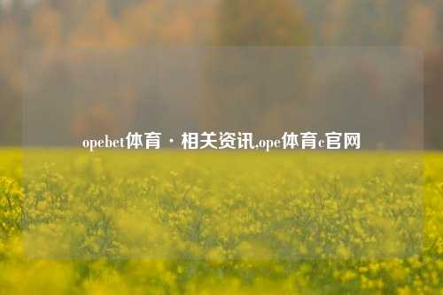 opebet体育·相关资讯,ope体育c官网