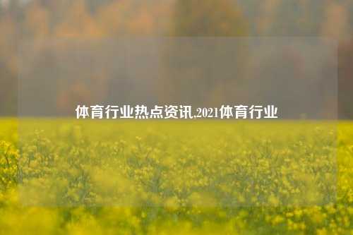 体育行业热点资讯,2021体育行业