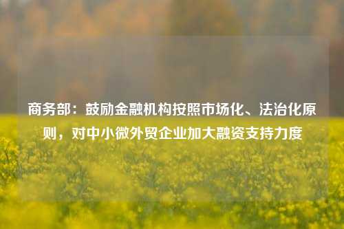 商务部：鼓励金融机构按照市场化、法治化原则，对中小微外贸企业加大融资支持力度