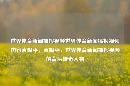 世界体育新闻播报视频世界体育新闻播报视频内容袁隆平，袁隆平，世界体育新闻播报视频的背后传奇人物