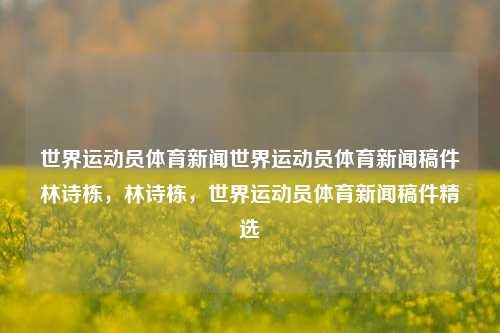 世界运动员体育新闻世界运动员体育新闻稿件林诗栋，林诗栋，世界运动员体育新闻稿件精选