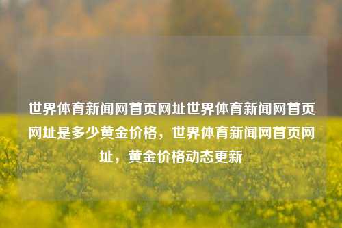 世界体育新闻网首页网址世界体育新闻网首页网址是多少黄金价格，世界体育新闻网首页网址，黄金价格动态更新