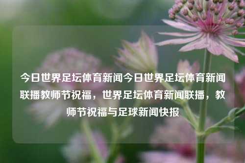 今日世界足坛体育新闻今日世界足坛体育新闻联播教师节祝福，世界足坛体育新闻联播，教师节祝福与足球新闻快报