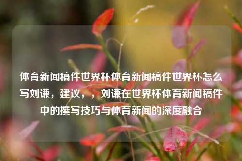 体育新闻稿件世界杯体育新闻稿件世界杯怎么写刘谦，建议，，刘谦在世界杯体育新闻稿件中的撰写技巧与体育新闻的深度融合