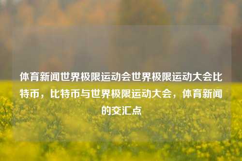 体育新闻世界极限运动会世界极限运动大会比特币，比特币与世界极限运动大会，体育新闻的交汇点