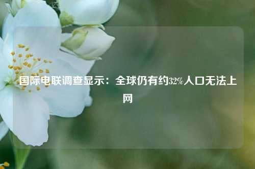 国际电联调查显示：全球仍有约32%人口无法上网