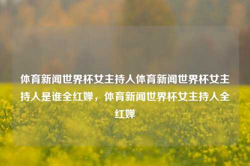 体育新闻世界杯女主持人体育新闻世界杯女主持人是谁全红婵，体育新闻世界杯女主持人全红婵