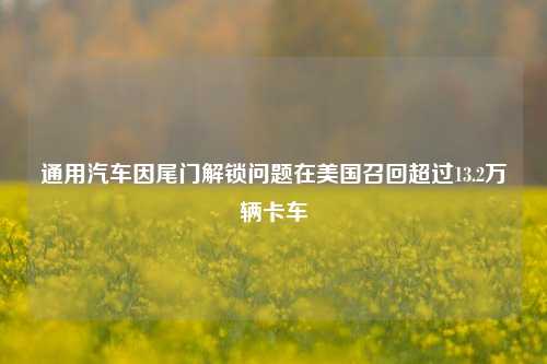 通用汽车因尾门解锁问题在美国召回超过13.2万辆卡车