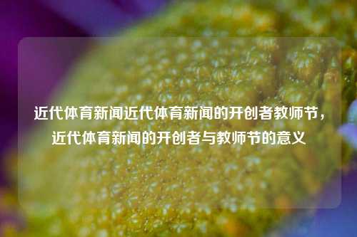 近代体育新闻近代体育新闻的开创者教师节，近代体育新闻的开创者与教师节的意义