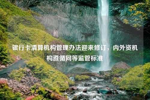 银行卡清算机构管理办法迎来修订，内外资机构遵循同等监管标准