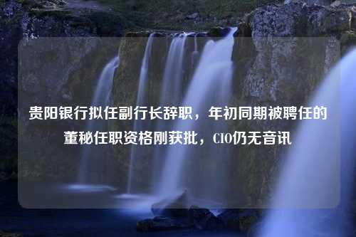 贵阳银行拟任副行长辞职，年初同期被聘任的董秘任职资格刚获批，CIO仍无音讯