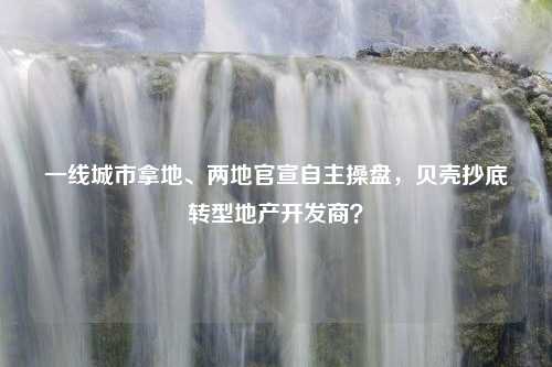 一线城市拿地、两地官宣自主操盘，贝壳抄底转型地产开发商？