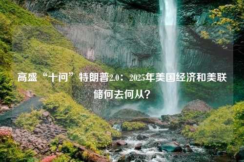 高盛“十问”特朗普2.0：2025年美国经济和美联储何去何从？