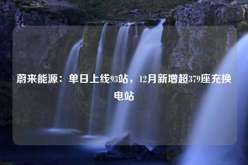 蔚来能源：单日上线93站，12月新增超379座充换电站