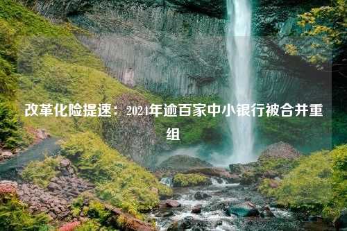 改革化险提速：2024年逾百家中小银行被合并重组