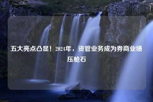 五大亮点凸显！2024年，资管业务成为券商业绩压舱石