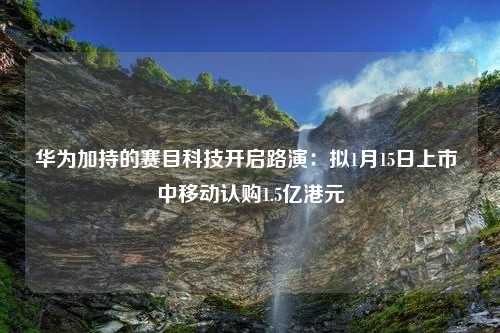 华为加持的赛目科技开启路演：拟1月15日上市 中移动认购1.5亿港元