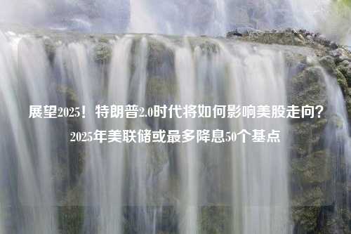 展望2025！特朗普2.0时代将如何影响美股走向？2025年美联储或最多降息50个基点