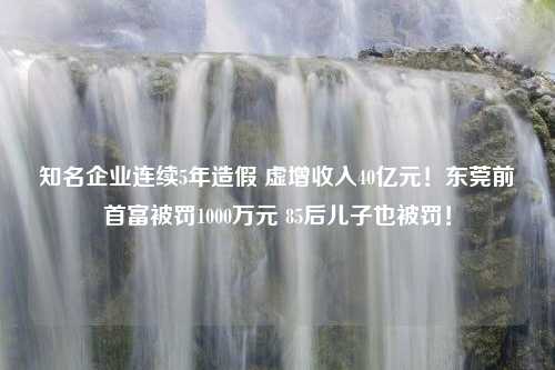 知名企业连续5年造假 虚增收入40亿元！东莞前首富被罚1000万元 85后儿子也被罚！