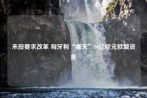 未按要求改革 匈牙利“痛失”10亿欧元欧盟资金