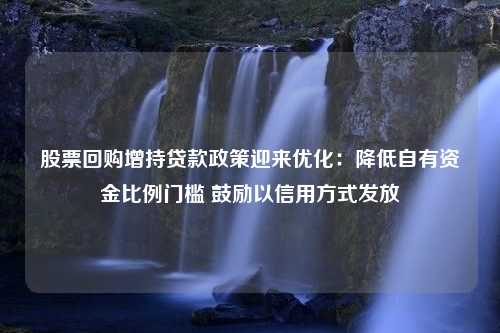 股票回购增持贷款政策迎来优化：降低自有资金比例门槛 鼓励以信用方式发放