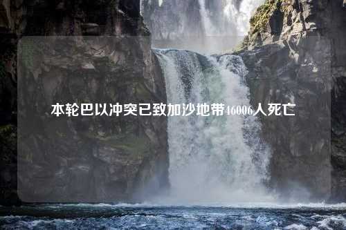 本轮巴以冲突已致加沙地带46006人死亡