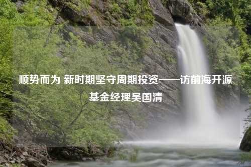 顺势而为 新时期坚守周期投资——访前海开源基金经理吴国清