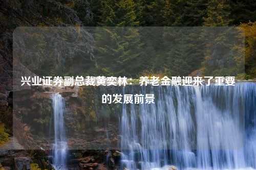 兴业证券副总裁黄奕林：养老金融迎来了重要的发展前景