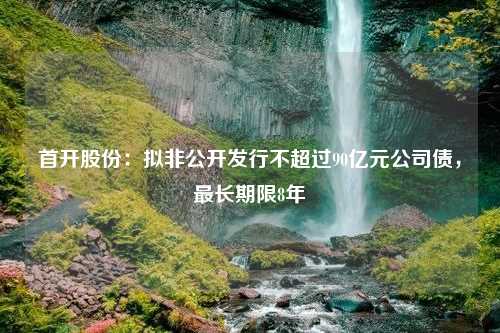 首开股份：拟非公开发行不超过90亿元公司债，最长期限8年