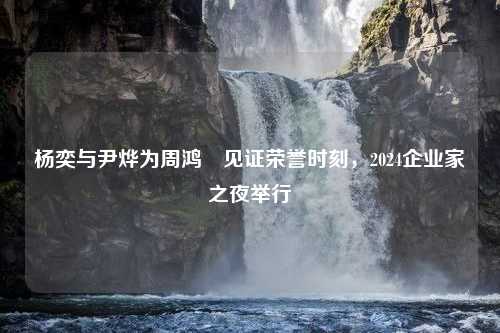 杨奕与尹烨为周鸿祎见证荣誉时刻，2024企业家之夜举行