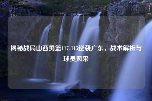 揭秘战局山西男篮117-115逆袭广东，战术解析与球员风采