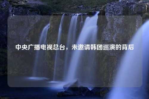 中央广播电视总台，未邀请韩团巡演的背后